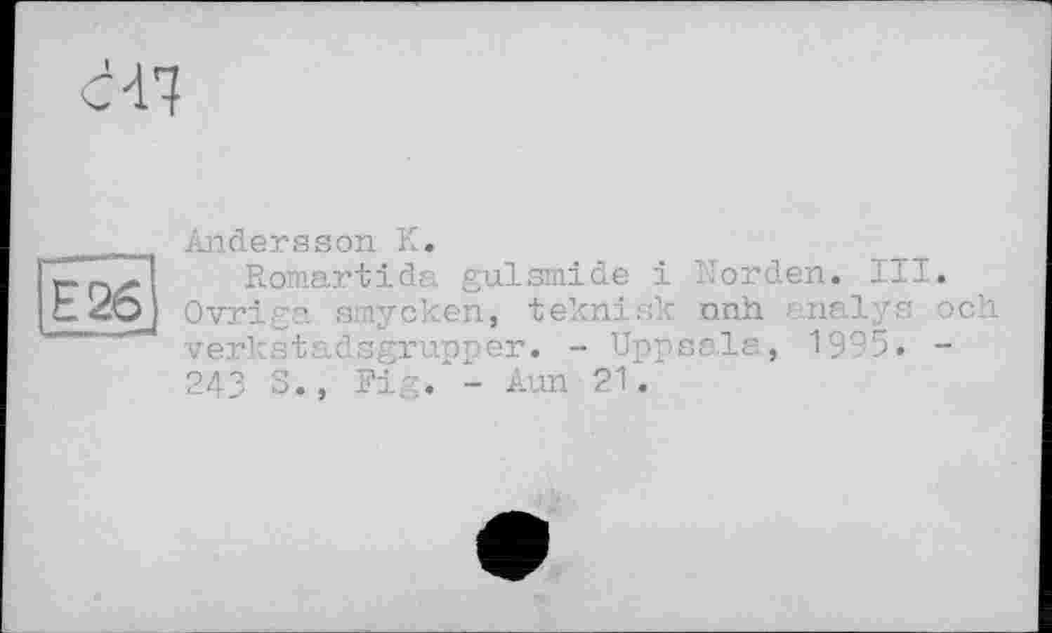 ﻿Andersson К.	.	тт
Romartida gulsmide і norden. ±n Ovriga smycken, teknisk nnh 7s verkstadsgrupper. - Uppsala, ’n >• 243 S., Fig. - Aun 21.
och